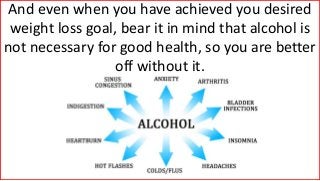 And even when you have achieved you desired
weight loss goal, bear it in mind that alcohol is
not necessary for good health, so you are better
off without it.
 