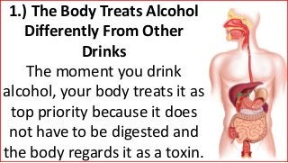 1.) The Body Treats Alcohol
Differently From Other
Drinks
The moment you drink
alcohol, your body treats it as
top priority because it does
not have to be digested and
the body regards it as a toxin.
 
