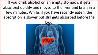 If you drink alcohol on an empty stomach, it gets
absorbed quickly and moves to the liver and brain in a
few minutes. While, if you have recently eaten, the
absorption is slower but still gets absorbed before the
food.
 