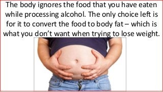 The body ignores the food that you have eaten
while processing alcohol. The only choice left is
for it to convert the food to body fat – which is
what you don’t want when trying to lose weight.
 