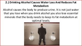 2.) Drinking Alcohol Causes Water Loss And Reduces Fat
Metabolism
Alcohol causes the body to produce urine. It is not just water
that you lose when you drink alcohol you also lose essential
minerals that the body needs to keep its fat metabolism at
optimal levels.
 