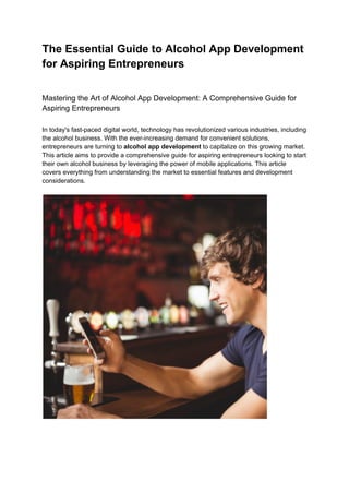 The Essential Guide to Alcohol App Development
for Aspiring Entrepreneurs
Mastering the Art of Alcohol App Development: A Comprehensive Guide for
Aspiring Entrepreneurs
In today's fast-paced digital world, technology has revolutionized various industries, including
the alcohol business. With the ever-increasing demand for convenient solutions,
entrepreneurs are turning to alcohol app development to capitalize on this growing market.
This article aims to provide a comprehensive guide for aspiring entrepreneurs looking to start
their own alcohol business by leveraging the power of mobile applications. This article
covers everything from understanding the market to essential features and development
considerations.
 