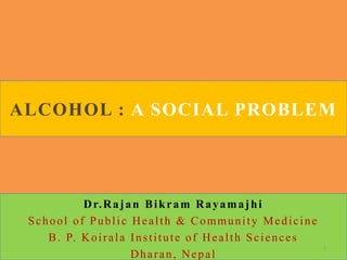 ALCOHOL : A SOCIAL PROBLEM
Dr.Rajan Bikram Rayamajhi
School of Public Health & Community Medicine
B. P. Koirala Institute of Health Sciences
Dharan, Nepal
1
 