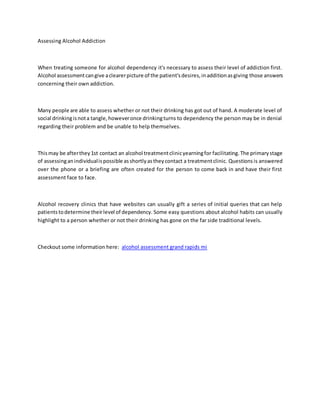 Assessing Alcohol Addiction
When treating someone for alcohol dependency it's necessary to assess their level of addiction first.
Alcohol assessmentcangive aclearerpicture of the patient'sdesires,inadditionasgiving those answers
concerning their own addiction.
Many people are able to assess whether or not their drinking has got out of hand. A moderate level of
social drinkingisnota tangle,howeveronce drinkingturns to dependency the person may be in denial
regarding their problem and be unable to help themselves.
Thismay be afterthey1st contact an alcohol treatmentclinicyearningfor facilitating.The primarystage
of assessinganindividualispossible asshortlyastheycontact a treatmentclinic. Questions is answered
over the phone or a briefing are often created for the person to come back in and have their first
assessment face to face.
Alcohol recovery clinics that have websites can usually gift a series of initial queries that can help
patientstodetermine theirlevel of dependency. Some easy questions about alcohol habits can usually
highlight to a person whether or not their drinking has gone on the far side traditional levels.
Checkout some information here: alcohol assessment grand rapids mi
 