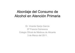 Abordaje del Consumo de
Alcohol en Atención Primaria

        Dr. Vicente Garijo García
          Dª Francis Camarena
  Colegio Oficial de Médicos de Alicante
          3 de Marzo del 2011.
 