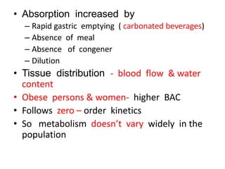 • Absorption increased by
  – Rapid gastric emptying ( carbonated beverages)
  – Absence of meal
  – Absence of congener
  – Dilution
• Tissue distribution - blood flow & water
  content
• Obese persons & women- higher BAC
• Follows zero – order kinetics
• So metabolism doesn’t vary widely in the
  population
 