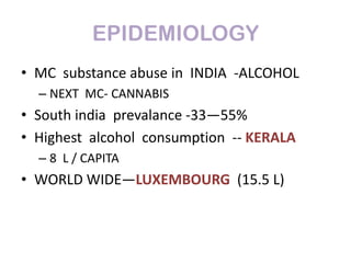 EPIDEMIOLOGY
• MC substance abuse in INDIA -ALCOHOL
  – NEXT MC- CANNABIS
• South india prevalance -33—55%
• Highest alcohol consumption -- KERALA
  – 8 L / CAPITA
• WORLD WIDE—LUXEMBOURG (15.5 L)
 