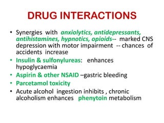 DRUG INTERACTIONS
• Synergies with anxiolytics, antidepressants,
  antihistamines, hypnotics, opioids-- marked CNS
  depression with motor impairment -- chances of
  accidents increase
• Insulin & sulfonylureas: enhances
  hypoglycaemia
• Aspirin & other NSAID –gastric bleeding
• Parcetamol toxicity
• Acute alcohol ingestion inhibits , chronic
  alcoholism enhances phenytoin metabolism
 