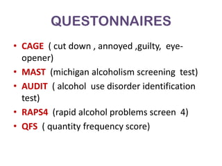 QUESTONNAIRES
• CAGE ( cut down , annoyed ,guilty, eye-
  opener)
• MAST (michigan alcoholism screening test)
• AUDIT ( alcohol use disorder identification
  test)
• RAPS4 (rapid alcohol problems screen 4)
• QFS ( quantity frequency score)
 