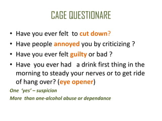 CAGE QUESTIONARE
•   Have you ever felt to cut down?
•   Have people annoyed you by criticizing ?
•   Have you ever felt guilty or bad ?
•   Have you ever had a drink first thing in the
    morning to steady your nerves or to get ride
    of hang over? (eye opener)
One ‘yes’ – suspicion
More than one-alcohol abuse or dependance
 