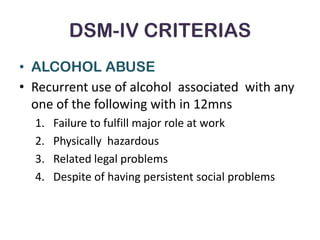 DSM-IV CRITERIAS
• ALCOHOL ABUSE
• Recurrent use of alcohol associated with any
  one of the following with in 12mns
  1.   Failure to fulfill major role at work
  2.   Physically hazardous
  3.   Related legal problems
  4.   Despite of having persistent social problems
 