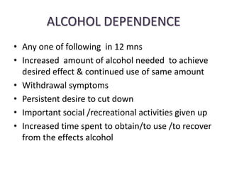 ALCOHOL DEPENDENCE
• Any one of following in 12 mns
• Increased amount of alcohol needed to achieve
  desired effect & continued use of same amount
• Withdrawal symptoms
• Persistent desire to cut down
• Important social /recreational activities given up
• Increased time spent to obtain/to use /to recover
  from the effects alcohol
 