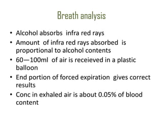 Breath analysis
• Alcohol absorbs infra red rays
• Amount of infra red rays absorbed is
  proportional to alcohol contents
• 60—100ml of air is receieved in a plastic
  balloon
• End portion of forced expiration gives correct
  results
• Conc in exhaled air is about 0.05% of blood
  content
 