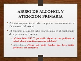ABUSO DE ALCOHOL Y
ATENCION PRIMARIA
• A todos los pacientes se debe comprobar sistemáticamente si
abusan o no del alcohol.
• El consumo de alcohol debe estar incluido en el cuestionario
del expediente del paciente.
• ¿Cuánto bebe Ud.? Y ¿ha tenido alguna vez un problema de
salud, laboral o familiar a causa de la bebida?
• Antecedentes: ¿Tiene Ud. algún familiar que haya tenido
problemas con el alcohol?
 