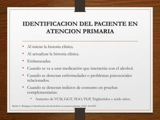 IDENTIFICACION DEL PACIENTE EN
ATENCION PRIMARIA
• Al iniciar la historia clínica.
• Al actualizar la historia clínica.
• Embarazadas.
• Cuando se va a usar medicación que interactúe con el alcohol.
• Cuando se detectan enfermedades o problemas psicosociales
relacionados.
• Cuando se detectan indicios de consumo en pruebas
complementarias:
• Aumento de VCM, GGT, TGO, TGP, Triglicéridos y acido úrico.
Riofrio C, Rodriguez J. Identiﬁcación del alcoholismo en atención primaria. JANO. Set 2010.
 