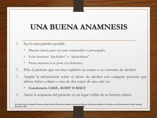 UNA BUENA ANAMNESIS
1. Sea lo más práctico posible.
• Muestre interés pero no estar sorprendido o preocupado.
• Evite términos “alcohólico” o “alcoholismo”.
• Preste atención si se pone a la defensiva.
2. Pida al paciente que sea muy explicito en cuanto a su consumo de alcohol.
3. Amplié la información sobre el abuso de alcohol con cualquier paciente que
afirme beber a diario o mas de dos copas de una sola vez.
• Cuestionario CAGE, AUDIT O MALT.
4. Anote la respuesta del paciente en un lugar visible de su historia clínica.
Mc Daniel Susan, Campbell Thomas y Seaburn David. Orientación Familiar en Atención Primaria: Manual para Médicos de Familia y otros Profesionales de Salud. Springer.
Barcelona, 1998.
 