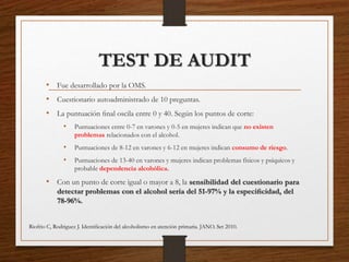 TEST DE AUDIT
• Fue desarrollado por la OMS.
• Cuestionario autoadministrado de 10 preguntas.
• La puntuación ﬁnal oscila entre 0 y 40. Según los puntos de corte:
• Puntuaciones entre 0-7 en varones y 0-5 en mujeres indican que no existen
problemas relacionados con el alcohol.
• Puntuaciones de 8-12 en varones y 6-12 en mujeres indican consumo de riesgo.
• Puntuaciones de 13-40 en varones y mujeres indican problemas físicos y psíquicos y
probable dependencia alcohólica.
• Con un punto de corte igual o mayor a 8, la sensibilidad del cuestionario para
detectar problemas con el alcohol sería del 51-97% y la especiﬁcidad, del
78-96%.
Riofrio C, Rodriguez J. Identiﬁcación del alcoholismo en atención primaria. JANO. Set 2010.
 