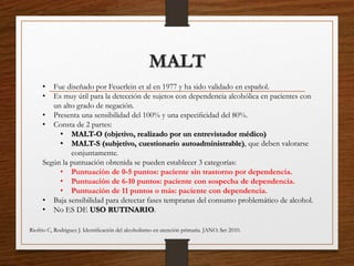 MALT
• Fue diseñado por Feuerlein et al en 1977 y ha sido validado en español.
• Es muy útil para la detección de sujetos con dependencia alcohólica en pacientes con
un alto grado de negación.
• Presenta una sensibilidad del 100% y una especiﬁcidad del 80%.
• Consta de 2 partes:
• MALT-O (objetivo, realizado por un entrevistador médico)
• MALT-S (subjetivo, cuestionario autoadministrable), que deben valorarse
conjuntamente.
Según la puntuación obtenida se pueden establecer 3 categorías:
• Puntuación de 0-5 puntos: paciente sin trastorno por dependencia.
• Puntuación de 6-10 puntos: paciente con sospecha de dependencia.
• Puntuación de 11 puntos o más: paciente con dependencia.
• Baja sensibilidad para detectar fases tempranas del consumo problemático de alcohol.
• No ES DE USO RUTINARIO.
Riofrio C, Rodriguez J. Identiﬁcación del alcoholismo en atención primaria. JANO. Set 2010.
 