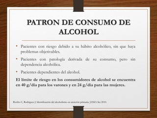 PATRON DE CONSUMO DE
ALCOHOL
• Pacientes con riesgo debido a su hábito alcohólico, sin que haya
problemas objetivables.
• Pacientes con patología derivada de su consumo, pero sin
dependencia alcohólica.
• Pacientes dependientes del alcohol.
El límite de riesgo en los consumidores de alcohol se encuentra
en 40 g/día para los varones y en 24 g/día para las mujeres.
Riofrio C, Rodriguez J. Identiﬁcación del alcoholismo en atención primaria. JANO. Set 2010.
 