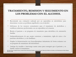 TRATAMIENTO, REMISION Y SEGUIMIENTO EN
LOS PROBLEMAS CON EL ALCOHOL
• Recomiende una evaluación realizada por un especialista en alcoholismo para
determinar si existe un problema significativo con el alcohol.
• Infórmese de los recursos comunitarios para el tratamiento de alcohólicos y
establezca relaciones profesionales con un especialista en la materia.
• Remita al paciente a un programa de tratamiento para alcohólicos de orientación
familiar.
• Independientemente de que acepte someterse a tratamiento, vigila de cerca a los
pacientes alcohólicos y a sus familiares.
• Emplee la desintoxicación con benzodiacepinas únicamente de forma conjunta con
un programa de tratamiento del alcoholismo.
• Anticipe las recaídas e intervenga cuanto antes para conseguir que el paciente y su
familia vuelvan al tratamiento.
Mc Daniel Susan, Campbell Thomas y Seaburn David. Orientación Familiar en Atención Primaria: Manual para Médicos de Familia y otros Profesionales de Salud. Springer.
Barcelona, 1998.
 