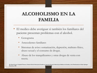 ALCOHOLISMO EN LA
FAMILIA
• El medico debe averiguar si también los familiares del
paciente presentan problemas con el alcohol.
• Genograma
• Antecedentes familiares
• Síntomas de aviso: somatización, depresión, maltrato físico,
abuso sexual y el consumo de drogas.
• Abuso de los tranquilizantes y otras drogas de venta con
receta.
Mc Daniel Susan, Campbell Thomas y Seaburn David. Orientación Familiar en Atención Primaria: Manual para Médicos de Familia y otros Profesionales de Salud. Springer.
Barcelona, 1998.
 