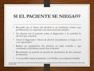 SI EL PACIENTE SE NIEGA???
• Recuerde que el abuso del alcohol es un problema crónico que
posiblemente no responda a las intervenciones iniciales.
• No discuta con el paciente sobre el diagnostico o la cantidad de
alcohol que consume.
• Anote el diagnostico “abuso de alcohol (actualmente se niega a ver
a un especialista”
• Realice un seguimiento del paciente en cada consulta y siga
vinculando el problema actual con el alcohol.
• Recomiende un periodo de prueba de abstinencia de dos semanas
de duración.
• A ser posible remita al paciente o su familia a un terapeuta familiar.
Mc Daniel Susan, Campbell Thomas y Seaburn David. Orientación Familiar en Atención Primaria: Manual para Médicos de Familia y otros Profesionales de Salud. Springer.
Barcelona, 1998.
 