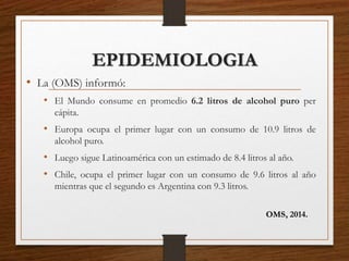 EPIDEMIOLOGIA
• La (OMS) informó:
• El Mundo consume en promedio 6.2 litros de alcohol puro per
cápita.
• Europa ocupa el primer lugar con un consumo de 10.9 litros de
alcohol puro.
• Luego sigue Latinoamérica con un estimado de 8.4 litros al año.
• Chile, ocupa el primer lugar con un consumo de 9.6 litros al año
mientras que el segundo es Argentina con 9.3 litros.
OMS, 2014.
 