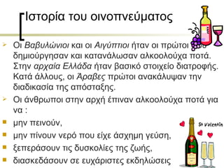 Ιστορία του οινοπνεύματος

   Οι Βαβυλώνιοι και οι Αιγύπτιοι ήταν οι πρώτοι που
    δημιούργησαν και κατανάλωσαν αλκοολούχα ποτά.
    Στην αρχαία Ελλάδα ήταν βασικό στοιχείο διατροφής.
    Κατά άλλους, οι Άραβες πρώτοι ανακάλυψαν την
    διαδικασία της απόσταξης.
   Οι άνθρωποι στην αρχή έπιναν αλκοολούχα ποτά για
    να :
   μην πεινούν,
   μην πίνουν νερό που είχε άσχημη γεύση,
   ξεπεράσουν τις δυσκολίες της ζωής,
   διασκεδάσουν σε ευχάριστες εκδηλώσεις
 