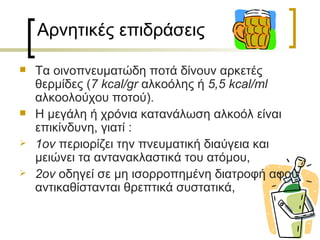 Αρνητικές επιδράσεις

   Τα οινοπνευματώδη ποτά δίνουν αρκετές
    θερμίδες (7 kcal/gr αλκοόλης ή 5,5 kcal/ml
    αλκοολούχου ποτού).
   Η μεγάλη ή χρόνια κατανάλωση αλκοόλ είναι
    επικίνδυνη, γιατί :
   1ον περιορίζει την πνευματική διαύγεια και
    μειώνει τα αντανακλαστικά του ατόμου,
   2ον οδηγεί σε μη ισορροπημένη διατροφή αφού
    αντικαθίστανται θρεπτικά συστατικά,
 