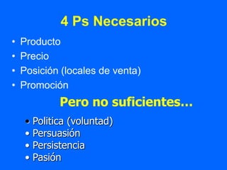 4 Ps Necesarios
•   Producto
•   Precio
•   Posición (locales de venta)
•   Promoción
               Pero no suficientes…
     •   Politica (voluntad)
     •   Persuasión
     •   Persistencia
     •   Pasión
 