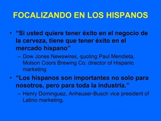 FOCALIZANDO EN LOS HISPANOS

• “Si usted quiere tener éxito en el negocio de
  la cerveza, tiene que tener éxito en el
  mercado hispano”
  – Dow Jones Newswires, quoting Paul Mendieta,
    Molson Coors Brewing Co. director of Hispanic
    marketing
• “Los hispanos son importantes no solo para
  nosotros, pero para toda la industria.”
  – Henry Dominguez, Anheuser-Busch vice president of
    Latino marketing.
 
