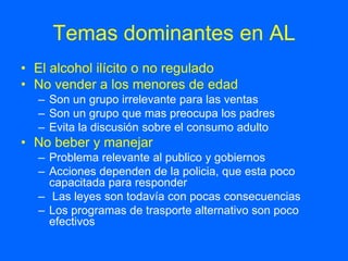 Temas dominantes en AL
• El alcohol ilícito o no regulado
• No vender a los menores de edad
  – Son un grupo irrelevante para las ventas
  – Son un grupo que mas preocupa los padres
  – Evita la discusión sobre el consumo adulto
• No beber y manejar
  – Problema relevante al publico y gobiernos
  – Acciones dependen de la policia, que esta poco
    capacitada para responder
  – Las leyes son todavía con pocas consecuencias
  – Los programas de trasporte alternativo son poco
    efectivos
 