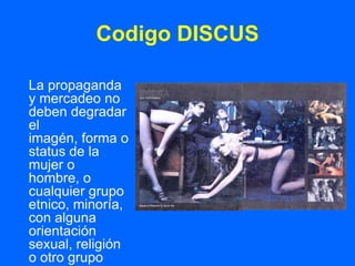 Codigo DISCUS

La propaganda
y mercadeo no
deben degradar
el
imagén, forma o
status de la
mujer o
hombre, o
cualquier grupo
etnico, minoría,
con alguna
orientación
sexual, religión
o otro grupo
 