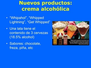 Nuevos productos:
        crema alcohólica
• “Whipahol”, “Whipped
  Lightning”, “Get Whipped”
• Una lata tiene el
  contenido de 3 cervezas
  (18.5% alcohol)
• Sabores: chocolate,
  freza, piña, etc
 