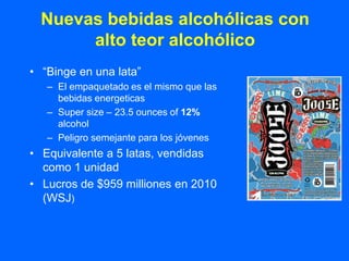 Nuevas bebidas alcohólicas con
       alto teor alcohólico
• “Binge en una lata”
   – El empaquetado es el mismo que las
     bebidas energeticas
   – Super size – 23.5 ounces of 12%
     alcohol
   – Peligro semejante para los jóvenes
• Equivalente a 5 latas, vendidas
  como 1 unidad
• Lucros de $959 milliones en 2010
  (WSJ)
 
