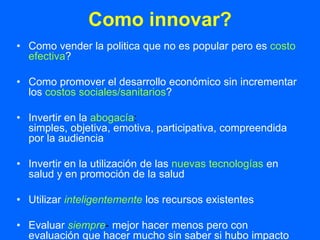 Como innovar?
• Como vender la politica que no es popular pero es costo
  efectiva?

• Como promover el desarrollo económico sin incrementar
  los costos sociales/sanitarios?

• Invertir en la abogacía:
  simples, objetiva, emotiva, participativa, compreendida
  por la audiencia

• Invertir en la utilización de las nuevas tecnologías en
  salud y en promoción de la salud

• Utilizar inteligentemente los recursos existentes

• Evaluar siempre- mejor hacer menos pero con
  evaluación que hacer mucho sin saber si hubo impacto
 