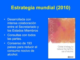 Estrategia mundial (2010)

• Desarrollada con
  intensa colaboración
  entre el Secretariado y
  los Estados Miembros
• Consultas con todos
  las partes.
• Consenso de 193
  paises para reducir el
  consumo nocivo de
  alcohol.
 
