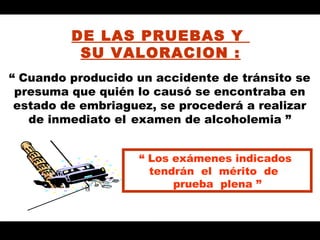 DE LAS PRUEBAS Y
          SU VALORACION :
“ Cuando producido un accidente de tránsito se
 presuma que quién lo causó se encontraba en
 estado de embriaguez, se procederá a realizar
   de inmediato el examen de alcoholemia ”


                   “ Los exámenes indicados
                     tendrán el mérito de
                         prueba plena ”
 