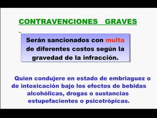CONTRAVENCIONES           GRAVES

    Serán sancionados con multa
    Serán sancionados con multa
    de diferentes costos según la
    de diferentes costos según la
     gravedad de la infracción.
      gravedad de la infracción.


 Quien condujere en estado de embriaguez o
de intoxicación bajo los efectos de bebidas
     alcohólicas, drogas o sustancias
      estupefacientes o psicotrópicas.
 