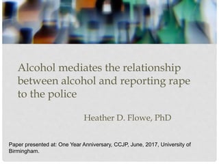 Alcohol mediates the relationship
between alcohol and reporting rape
to the police
Heather D. Flowe, PhD
Paper presented at: One Year Anniversary, CCJP, June, 2017, University of
Birmingham.
 