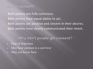 What is consent?
Both parties are fully conscious.
Both parties have equal ability to act.
Both parties are positive and sincere in their desires.
Both parties have clearly communicated their intent.




    Fear of Rejection
    May hear partner is a survivor
    May not know how
 
