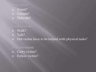 Did victim:
  Vomit?
  Urinate?
  Defecate?

Could victim:
  Walk?
  Talk?
  Did victim have to be helped with physical tasks?

Did defendant:
  Carry victim?
  Follow victim?
 