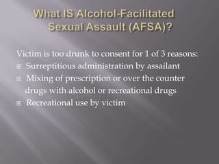 Victim is too drunk to consent for 1 of 3 reasons:
 Surreptitious administration by assailant

 Mixing of prescription or over the counter

  drugs with alcohol or recreational drugs
 Recreational use by victim
 
