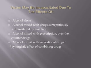    Alcohol alone
 Alcohol mixed with drugs surreptitiously

   administered by assailant
 Alcohol mixed with prescription, over the

  counter drugs
 Alcohol mixed with recreational drugs

 * synergistic effect of combining drugs
 