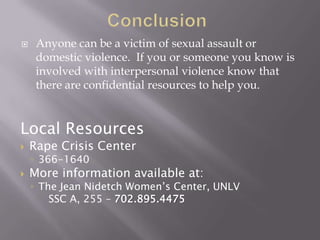     Anyone can be a victim of sexual assault or
     domestic violence. If you or someone you know is
     involved with interpersonal violence know that
     there are confidential resources to help you.


Local Resources
   Rape Crisis Center
    ◦ 366-1640
   More information available at:
    ◦ The Jean Nidetch Women’s Center, UNLV
        SSC A, 255 – 702.895.4475
 