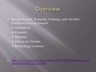    Sexual Assault, Domestic Violence, and Alcohol
    Facilitated Sexual Assault
     Definitions
     Consent
     Statistics
     Effects on Victims
     Rethinking Violence




   http://www.youtube.com/watch?v=DqHYeCLBG6s&playnext=1
    &list=PL66015E1E63A0A300
 