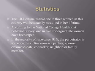    The F.B.I. estimates that one in three women in this
    country will be sexually assaulted in her lifetime.
   According to the National College Health Risk
    Behavior Survey, one in five undergraduate women
    have been raped.
   In the majority of rape cases, 84%, the perpetrator is
    someone the victim knows- a partner, spouse,
    classmate, date, co-worker, neighbor, or family
    member.
 