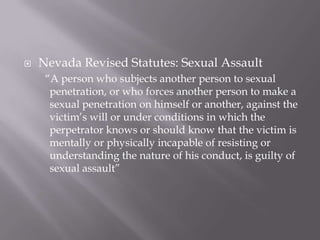    Nevada Revised Statutes: Sexual Assault
     “A person who subjects another person to sexual
      penetration, or who forces another person to make a
      sexual penetration on himself or another, against the
      victim’s will or under conditions in which the
      perpetrator knows or should know that the victim is
      mentally or physically incapable of resisting or
      understanding the nature of his conduct, is guilty of
      sexual assault”
 