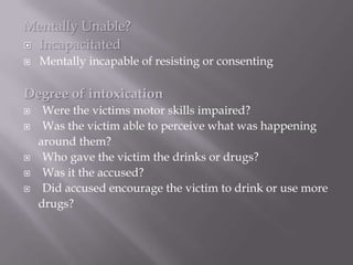 Mentally Unable?
 Incapacitated
   Mentally incapable of resisting or consenting

Degree of intoxication
    Were the victims motor skills impaired?
    Was the victim able to perceive what was happening
    around them?
    Who gave the victim the drinks or drugs?
    Was it the accused?
    Did accused encourage the victim to drink or use more
    drugs?
 