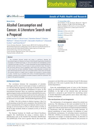 Central Annals of Public Health and Research
Cite this article: Testino G, Leone S, Patussi V, Balbinot P, Fanucchi T, et al. (2016) Alcohol Consumption and Cancer: A Literature Search and a Proposal.
Ann Public Health Res 3(1): 1036.
*Corresponding author
Gia nni T
e stino , Ce ntro Alc o lo g ic o Re g io na le – Re g io ne
Lig uria , Pa dig lio ne 10, IRCCS AOU Sa n Ma rtino -IST
(Na tio na l Institute fo r Re se a rc h o n Ca nc e r), Pia zza le
R. Be nzi 10, 16132 Ge no va , Ema il:
Submitted: 01 De c e mb e r 2015
Accepted: 18 Ja nua ry 2016
Published: 19 Ja nua ry 2016
Copyright
© 2016 T
e stino e t a l.
OPEN ACCESS
Keywords
• Alc o ho l
• Ca nc e r
• Ca rc ino g e ne sis
• Pre ve ntio n
Review Article
Alcohol Consumption and
Cancer: A Literature Search and
a Proposal
Gianni Testino1,2
*, Silvia Leone3
, Valentino Patussi2,4
, Patrizia
Balbinot1,2
, Tiziana Fanucchi2,4
, Alessandro Sumberaz1,2
, Emanuele
Scafato2,5
and Paolo Borro1,2
1
Centro Alcologico Regionale – Regione Liguria, IRCCS AOU San Martino-IST, Italy
2
World Health Organization Collaborating Centre for Research and Health Promotion on
Alcohol and Alcohol-related Health Problems, Istituto Superiore di Sanita, Italy
3
School of Toxicology, University of Genoa, Italy
4
Centro Alcologico Regionale Toscano, AOU Careggi, Italy
5
National Institute of Health, Italy
Abstract
The correlation between alcohol and cancer is well-known. Recently, the
International Agency for Research on Cancer (World Health Organization) included the
consumption of alcoholic beverages, as well as the ethanol and acetaldehyde present
in alcoholic beverages, in Group 1. A causal relationship has been established between
alcohol and the occurrence of several types of cancer, particularly those with onset in
the oral cavity, pharynx, larynx, esophagus, colon-rectum, liver, and breast. To date,
a safe amount has not been established. Instead, a dose-dependent correlation has
been demonstrated between cancer risk and alcohol intake in both males and females
who consume alcohol on a regular basis. In subjects who consumed or consume alcohol
in a risky / harmful way, or in patients with a history of alcohol dependence or alcohol
problems, screening and oncological prevention programs should be customized with
regard to the general population.
INTRODUCTION
The correlation between the consumption of alcoholic
beverages and the onset of some types of tumor is well known,
as is the fact that the ingestion of any type of alcoholic beverage
is associated with the possible development of cancer. In the
international literature there are numerous experimental and
epidemiologicalstudiesanddatathathaveindicatedthisforyears.
This causal relationship has been confirmed by the publication of
volumes 96 (2010) and 100E (2012) by the International Agency
for Research on Cancer (IARC - World Health Organization) [1-3].
In Table 1 the risk is shown in relation to grams / day. It is
worth pointing out that the risk is cumulative. One Alcoholic Unit
(AU) is represented by 10-12 grams of ethanol, which occurs on
average in 125 ml of wine at 12%, in 330 ml of beer at 4.5%, in
80 ml of other alcoholic drinks or cocktails at 18 %, or 40 ml of
spirits at 36%.
The National Institute for Health and Clinical Excellence
suggests this classification by using a common means of
identification such as the Alcohol Use Disorders Identification
Test (AUDIT) [4]: If the score is greater than 8, this means the
consumer is at risk; if the score is between 16 and 19, this means
harmful use; if the score is greater than 20, this means severe
alcohol dependence.
From the methodological point of view in this literature
search, we selected studies that we considered most significant
(PubMed). In the light of the selected data and personal
experience a proposal is put forward for monitoring cancer
in alcohol dependence (AD) patients and in those with risky /
harmful consumption.
The mechanisms of carcinogenesis
The mechanisms of carcinogenesis induced by alcohol are
numerous. The following are the most accredited [1,2,5-9]: 1)
The production of toxins and carcinogens such as acetaldehyde,
oxygen-freeradicalsandproductsarisingfromlipidperoxidation,
2) interference with the absorption of certain nutrients, 3)
altered metabolism of some nutrients, 4) inhibition of some
detoxification mechanisms, 5) activating enzyme (cytochrome
P450-2E1: CYP2E1), 6) increased oxidative stress, 7) immune
suppression, 8) changes in membrane fluidity, 9) alteration of
cell proliferation / apoptosis, 10) stimulus to the processes of
 